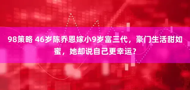 98策略 46岁陈乔恩嫁小9岁富三代，豪门生活甜如蜜，她却说自己更幸运？