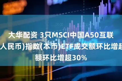 大华配资 3只MSCI中国A50互联互通(人民币)指数(本币)ETF成交额环比增超30%