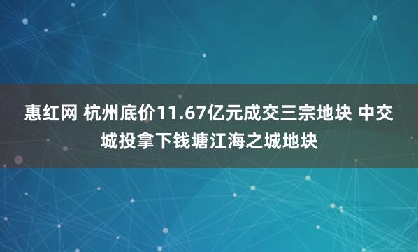 惠红网 杭州底价11.67亿元成交三宗地块 中交城投拿下钱塘江海之城地块
