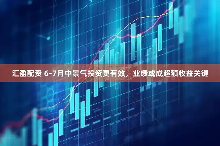 汇盈配资 6-7月中景气投资更有效，业绩或成超额收益关键