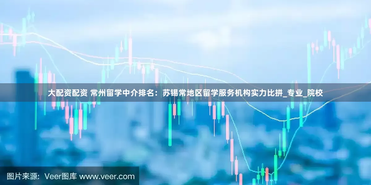 大配资配资 常州留学中介排名：苏锡常地区留学服务机构实力比拼_专业_院校