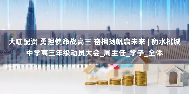 大咖配资 勇担使命战高三 奋楫扬帆赢未来 | 衡水桃城中学高三年级动员大会_周主任_学子_全体