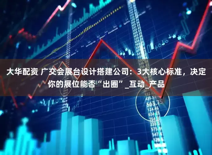 大华配资 广交会展台设计搭建公司：3大核心标准，决定你的展位能否“出圈”_互动_产品