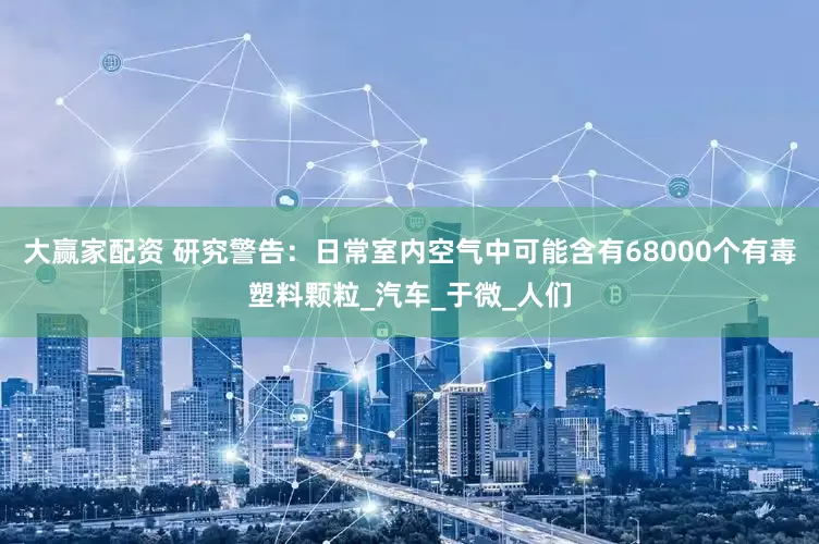 大赢家配资 研究警告：日常室内空气中可能含有68000个有毒塑料颗粒_汽车_于微_人们