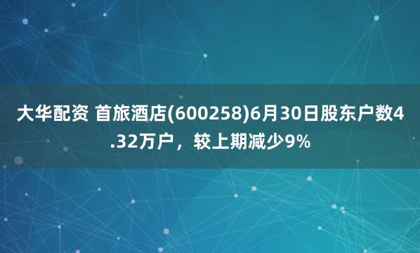 大华配资 首旅酒店(600258)6月30日股东户数4.32万户，较上期减少9%