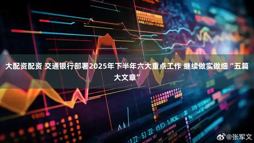 大配资配资 交通银行部署2025年下半年六大重点工作 继续做实做细“五篇大文章”