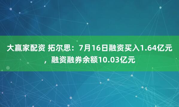 大赢家配资 拓尔思：7月16日融资买入1.64亿元，融资融券余额10.03亿元