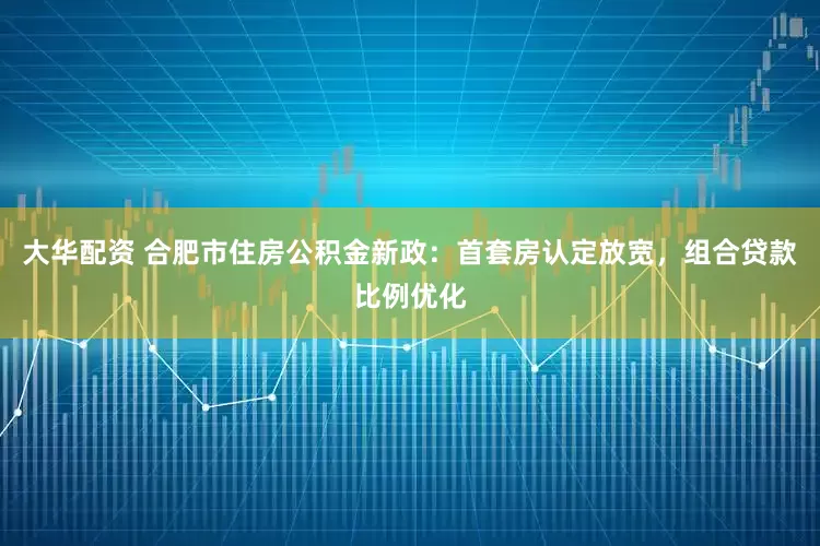 大华配资 合肥市住房公积金新政：首套房认定放宽，组合贷款比例优化