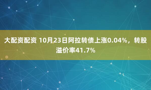大配资配资 10月23日阿拉转债上涨0.04%，转股溢价率41.7%