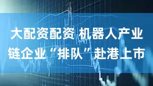 大配资配资 机器人产业链企业“排队”赴港上市