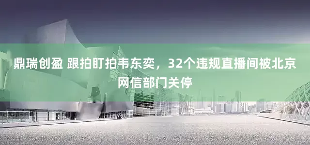 鼎瑞创盈 跟拍盯拍韦东奕，32个违规直播间被北京网信部门关停