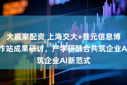 大赢家配资 上海交大+普元信息博士后工作站成果研讨，产学研融合共筑企业AI新范式