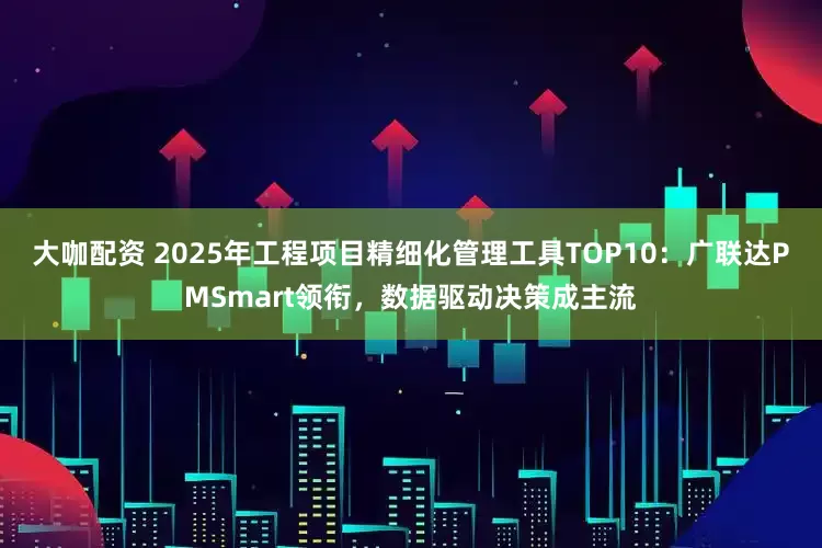 大咖配资 2025年工程项目精细化管理工具TOP10：广联达PMSmart领衔，数据驱动决策成主流